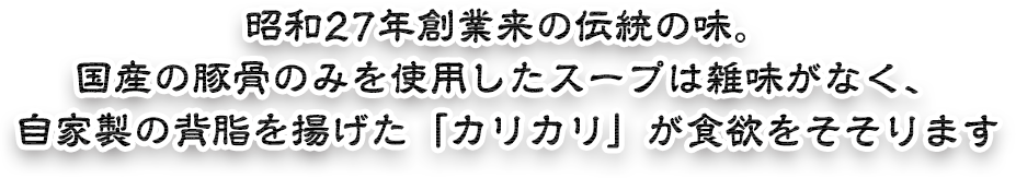 昭和27年創業来の伝統の味。国産の豚骨のみを使用したスープは雑味がなく、自家製の背脂を揚げた「カリカリ」が食欲をそそります