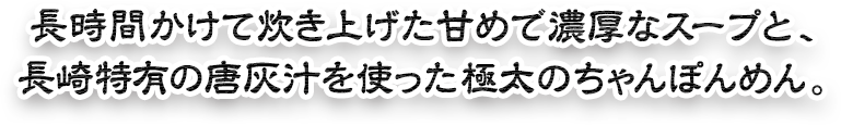 長時間かけて炊き上げた甘めで濃厚なスープと、長崎特有の唐灰汁を使った極太のちゃんぽんめん。
